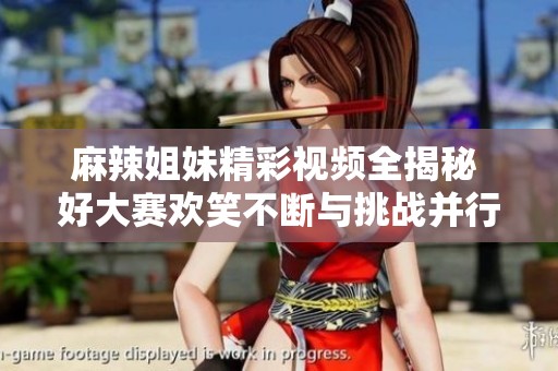 麻辣姐妹精彩视频全揭秘 好大赛欢笑不断与挑战并行