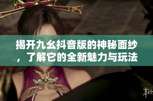 揭开九幺抖音版的神秘面纱，了解它的全新魅力与玩法