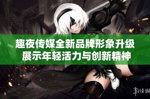趣夜传媒全新品牌形象升级 展示年轻活力与创新精神