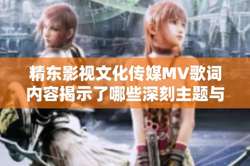 精东影视文化传媒MV歌词内容揭示了哪些深刻主题与情感