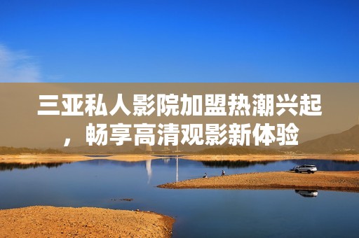 三亚私人影院加盟热潮兴起，畅享高清观影新体验