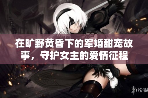 在旷野黄昏下的军婚甜宠故事，守护女主的爱情征程