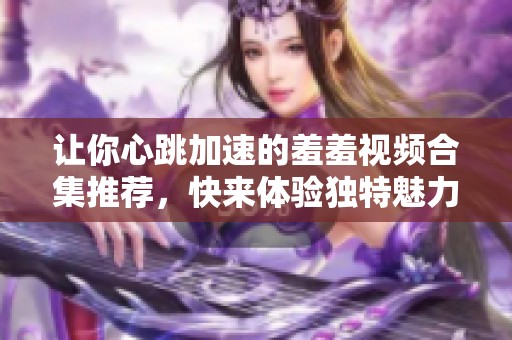 让你心跳加速的羞羞视频合集推荐，快来体验独特魅力！