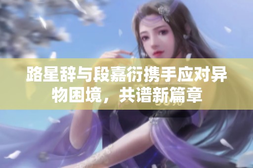 路星辞与段嘉衍携手应对异物困境，共谱新篇章