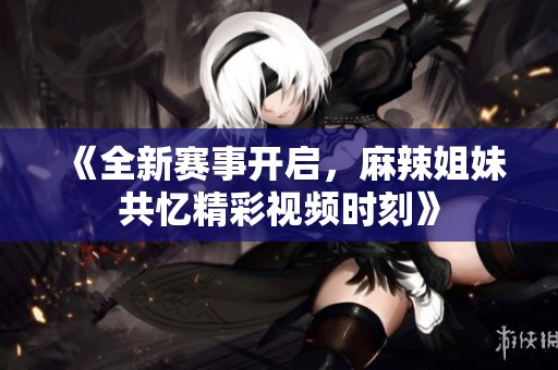 《全新赛事开启，麻辣姐妹共忆精彩视频时刻》