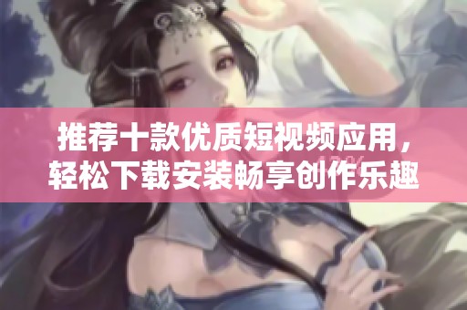 推荐十款优质短视频应用，轻松下载安装畅享创作乐趣