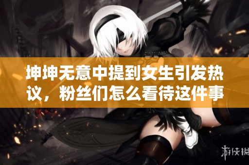坤坤无意中提到女生引发热议，粉丝们怎么看待这件事