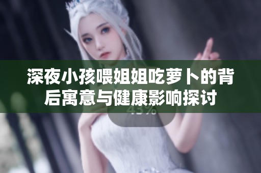 深夜小孩喂姐姐吃萝卜的背后寓意与健康影响探讨