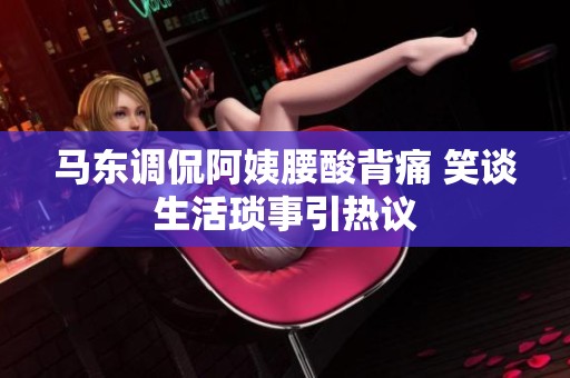 马东调侃阿姨腰酸背痛 笑谈生活琐事引热议