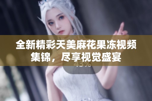 全新精彩天美麻花果冻视频集锦，尽享视觉盛宴