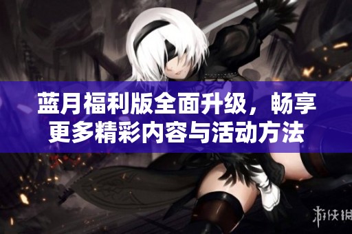蓝月福利版全面升级，畅享更多精彩内容与活动方法