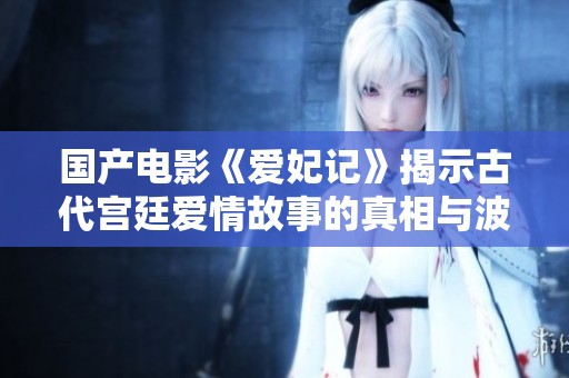 国产电影《爱妃记》揭示古代宫廷爱情故事的真相与波折