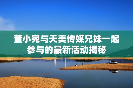 董小宛与天美传媒兄妹一起参与的最新活动揭秘