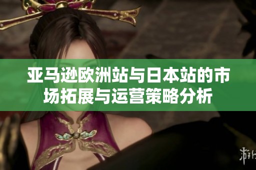 亚马逊欧洲站与日本站的市场拓展与运营策略分析