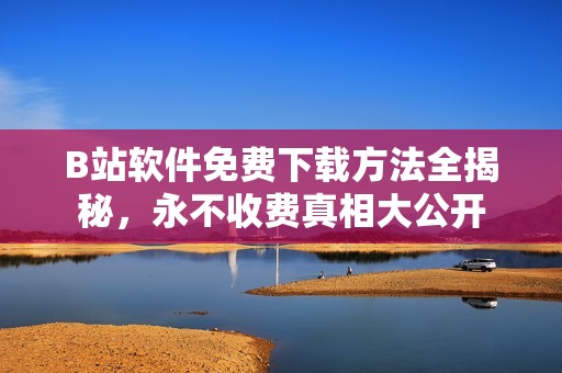 B站软件免费下载方法全揭秘，永不收费真相大公开