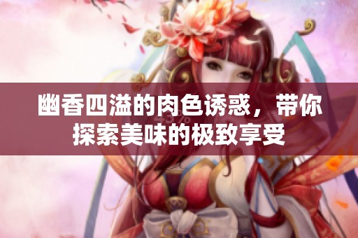 幽香四溢的肉色诱惑，带你探索美味的极致享受