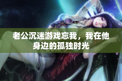 老公沉迷游戏忘我，我在他身边的孤独时光