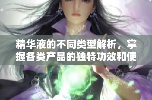 精华液的不同类型解析，掌握各类产品的独特功效和使用方法