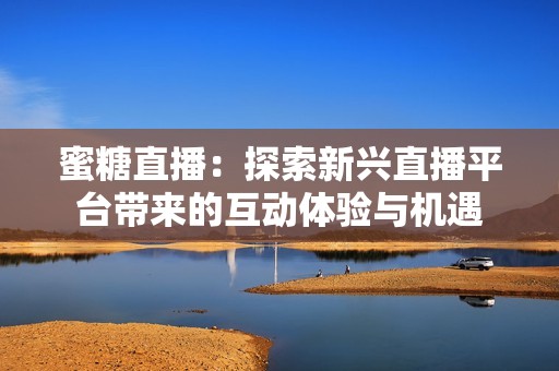 蜜糖直播：探索新兴直播平台带来的互动体验与机遇