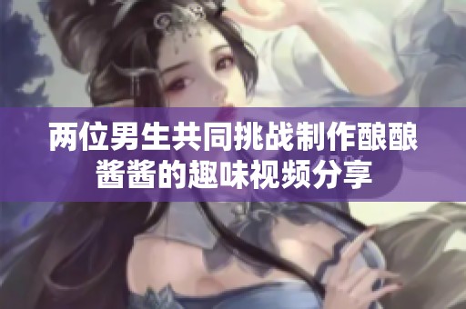 两位男生共同挑战制作酿酿酱酱的趣味视频分享