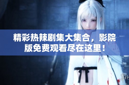 精彩热辣剧集大集合，影院版免费观看尽在这里！