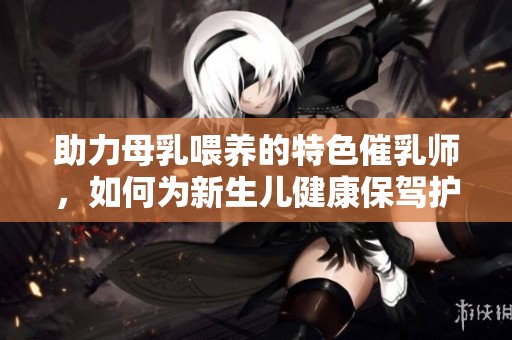 助力母乳喂养的特色催乳师，如何为新生儿健康保驾护航