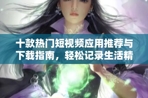 十款热门短视频应用推荐与下载指南，轻松记录生活精彩瞬间