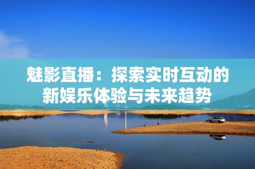 魅影直播：探索实时互动的新娱乐体验与未来趋势