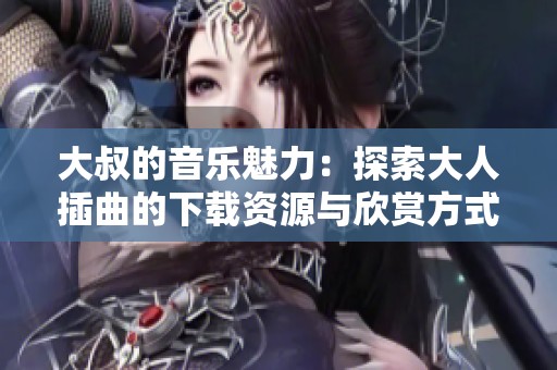 大叔的音乐魅力：探索大人插曲的下载资源与欣赏方式