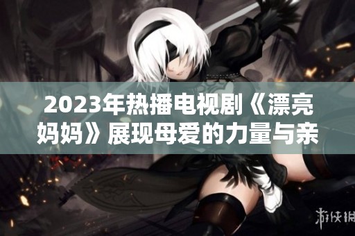 2023年热播电视剧《漂亮妈妈》展现母爱的力量与亲情的温暖