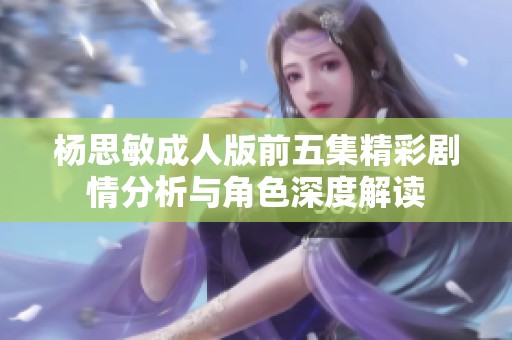 杨思敏成人版前五集精彩剧情分析与角色深度解读