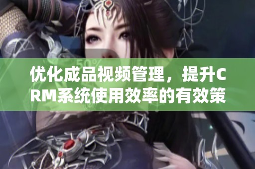 优化成品视频管理，提升CRM系统使用效率的有效策略