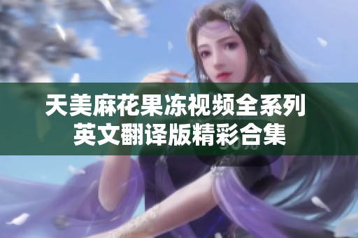 天美麻花果冻视频全系列 英文翻译版精彩合集