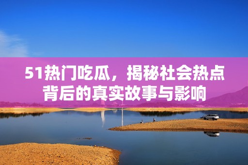 51热门吃瓜，揭秘社会热点背后的真实故事与影响