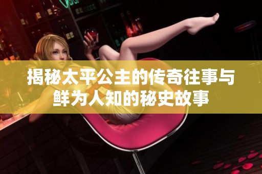 揭秘太平公主的传奇往事与鲜为人知的秘史故事