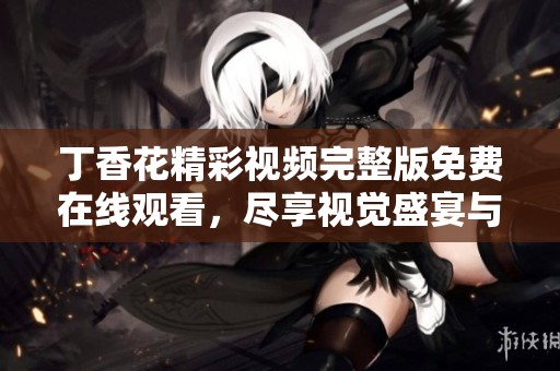 丁香花精彩视频完整版免费在线观看，尽享视觉盛宴与心灵感受