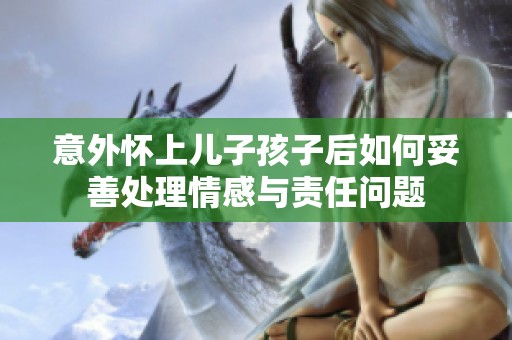 意外怀上儿子孩子后如何妥善处理情感与责任问题