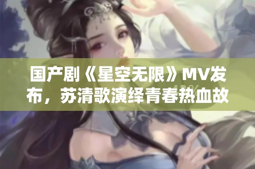 国产剧《星空无限》MV发布，苏清歌演绎青春热血故事