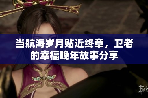当航海岁月贴近终章，卫老的幸福晚年故事分享