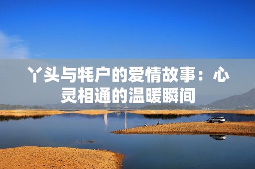 丫头与牦户的爱情故事：心灵相通的温暖瞬间