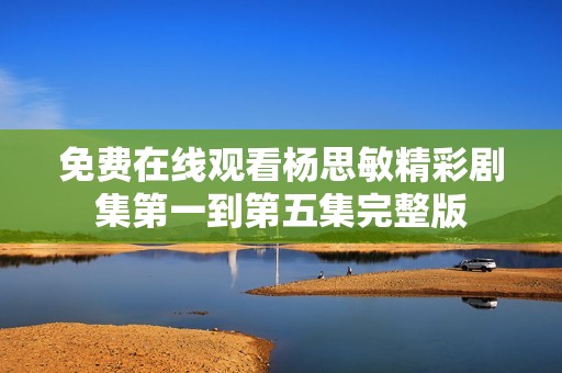 免费在线观看杨思敏精彩剧集第一到第五集完整版