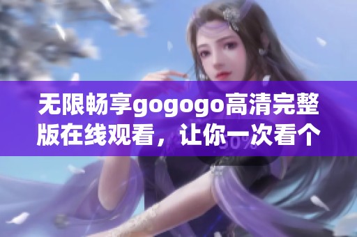 无限畅享gogogo高清完整版在线观看，让你一次看个够