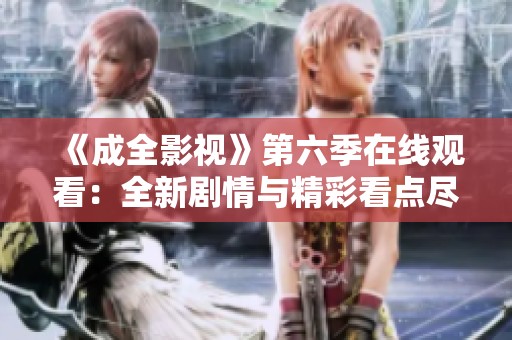 《成全影视》第六季在线观看：全新剧情与精彩看点尽在其中