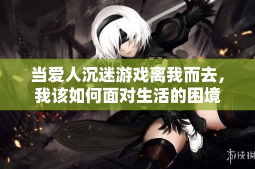当爱人沉迷游戏离我而去，我该如何面对生活的困境
