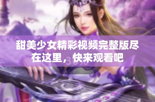 甜美少女精彩视频完整版尽在这里，快来观看吧