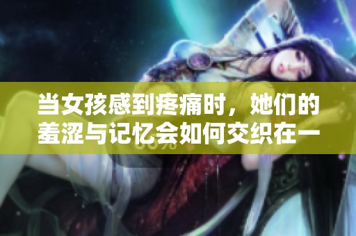 当女孩感到疼痛时，她们的羞涩与记忆会如何交织在一起