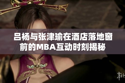 吕杨与张津瑜在酒店落地窗前的MBA互动时刻揭秘