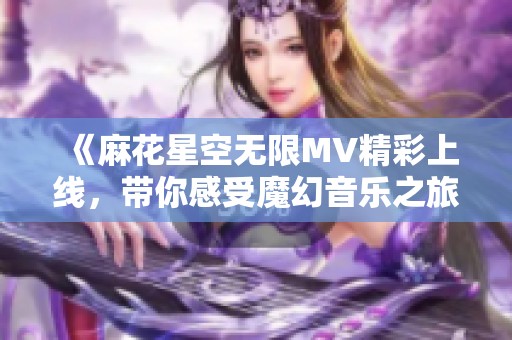 《麻花星空无限MV精彩上线，带你感受魔幻音乐之旅》