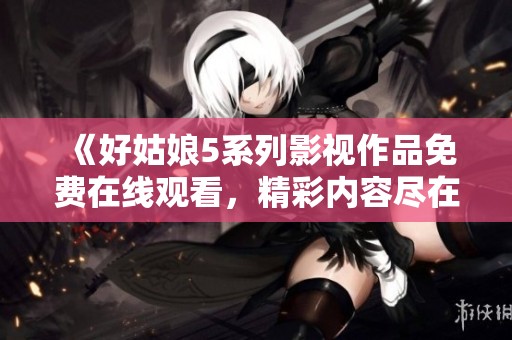 《好姑娘5系列影视作品免费在线观看，精彩内容尽在其中》