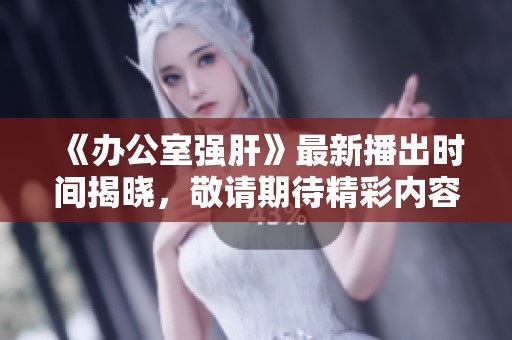 《办公室强肝》最新播出时间揭晓，敬请期待精彩内容